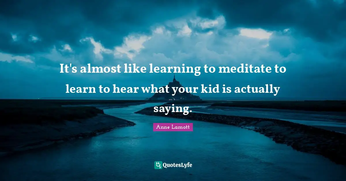 It's almost like learning to meditate to learn to hear what your kid is actually saying.
