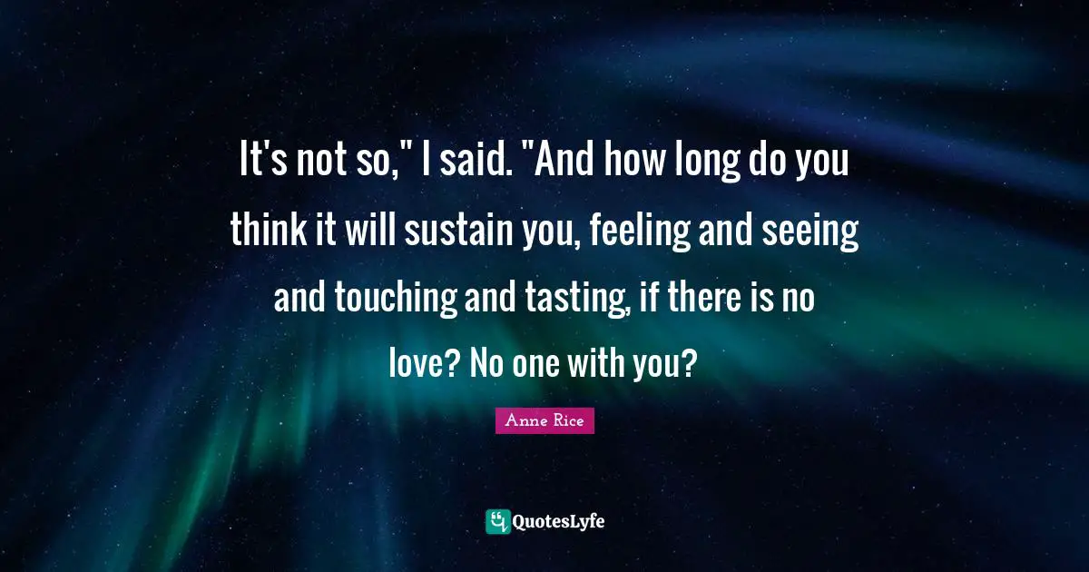 It's not so," I said. "And how long do you think it will sustain you, feeling and seeing and touching and tasting, if there is no love? No one with you?