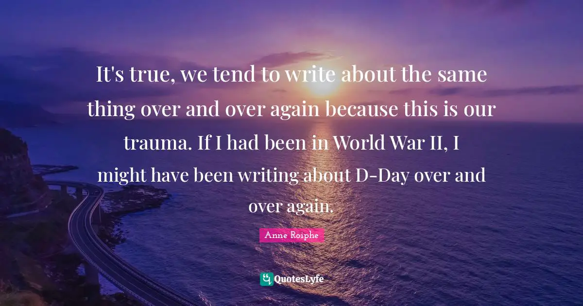 It's true, we tend to write about the same thing over and over again because this is our trauma. If I had been in World War II, I might have been writing about D-Day over and over again.