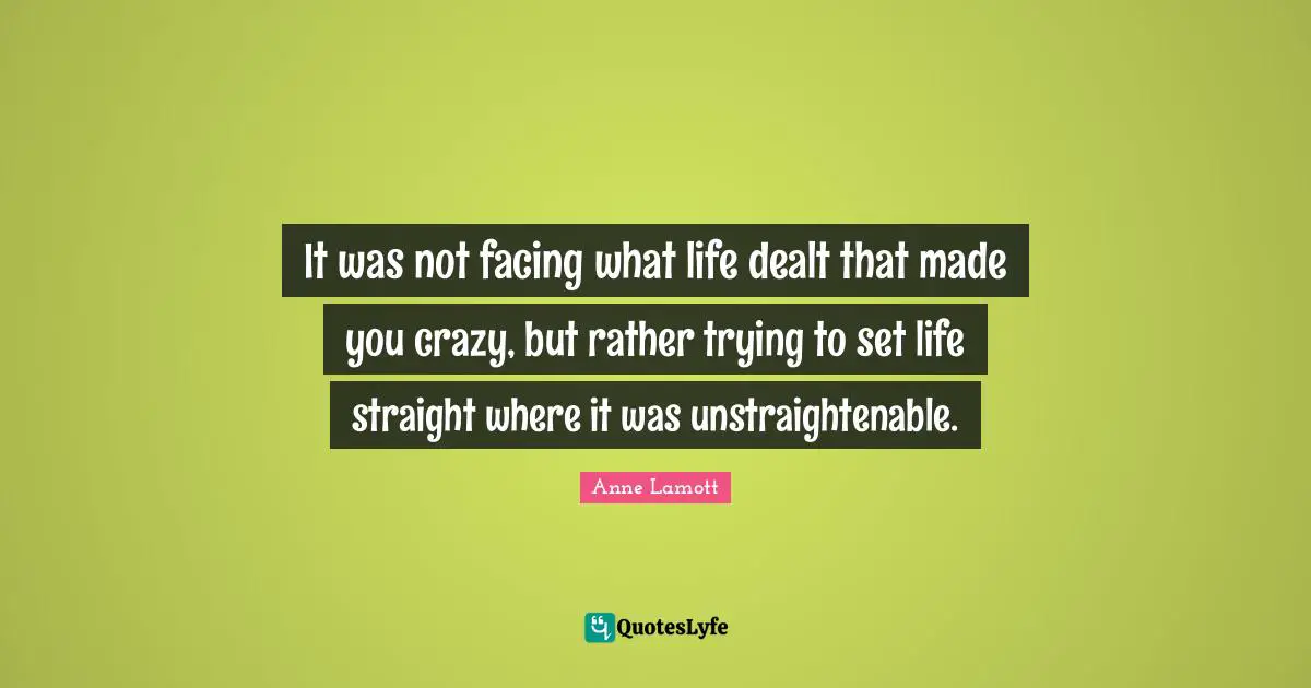 It was not facing what life dealt that made you crazy, but rather trying to set life straight where it was unstraightenable.