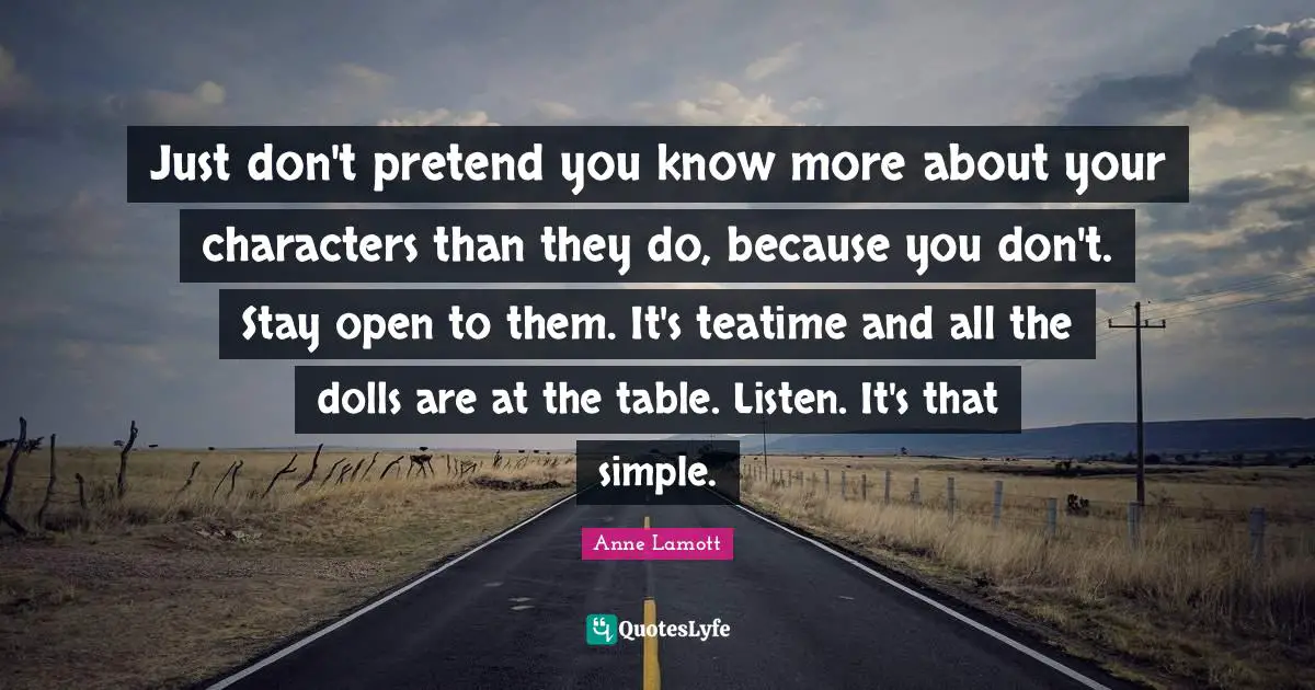 Just don't pretend you know more about your characters than they do, because you don't. Stay open to them. It's teatime and all the dolls are at the table. Listen. It's that simple.