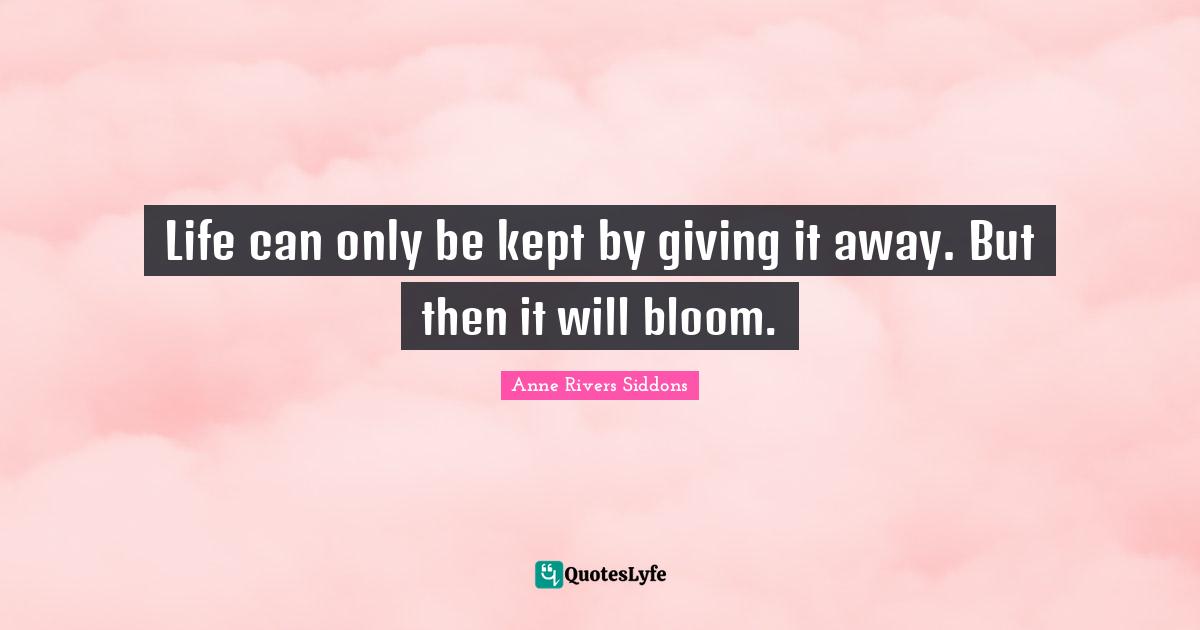 Life can only be kept by giving it away. But then it will bloom.