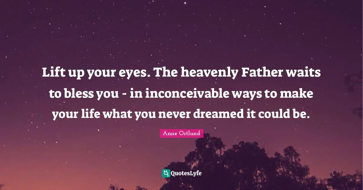 Lift up your eyes. The heavenly Father waits to bless you - in inconceivable ways to make your life what you never dreamed it could be.