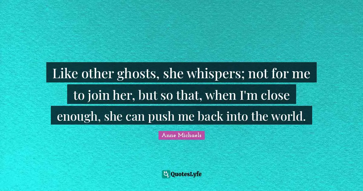 Anne Michaels Quotes: "Like other ghosts, she whispers; not for me to join her, but so that, when I'm close enough, she can push me back into the world."