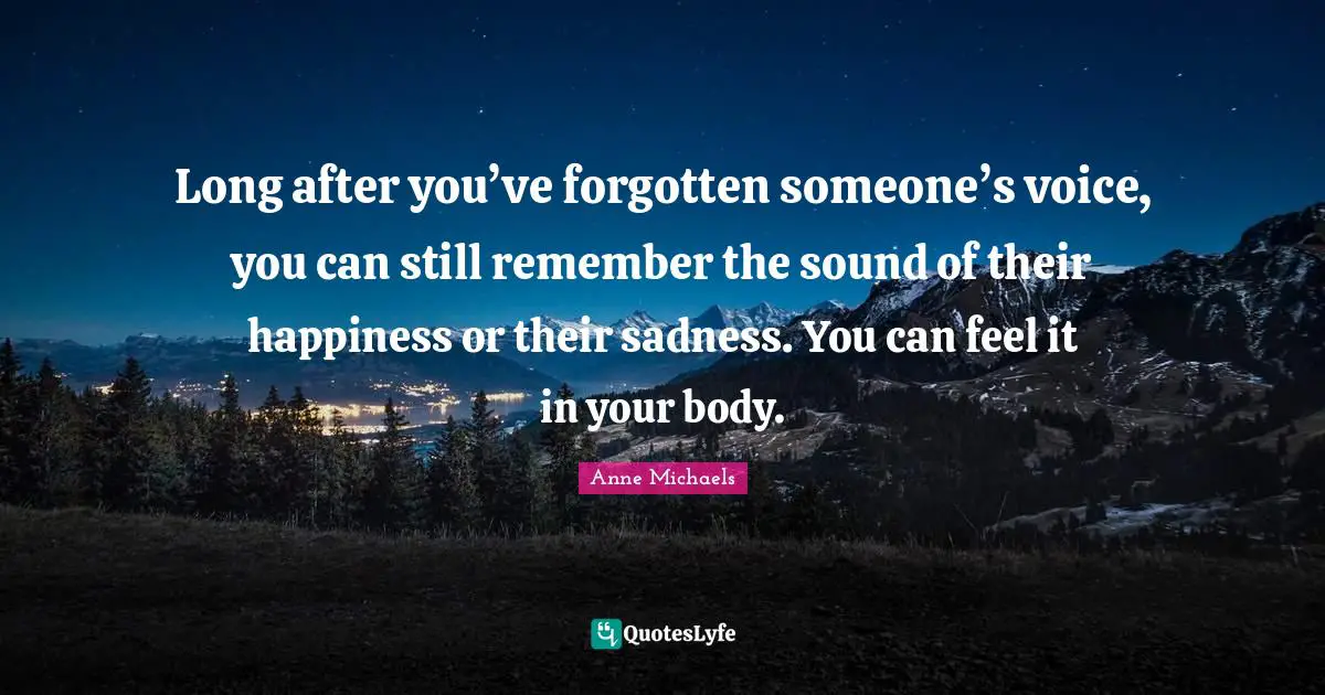 Anne Michaels Quotes: "Long after you’ve forgotten someone’s voice, you can still remember the sound of their happiness or their sadness. You can feel it in your body."