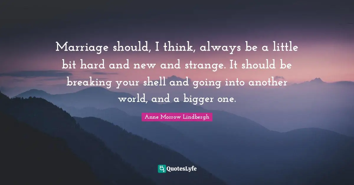 Marriage should, I think, always be a little bit hard and new and strange. It should be breaking your shell and going into another world, and a bigger one.