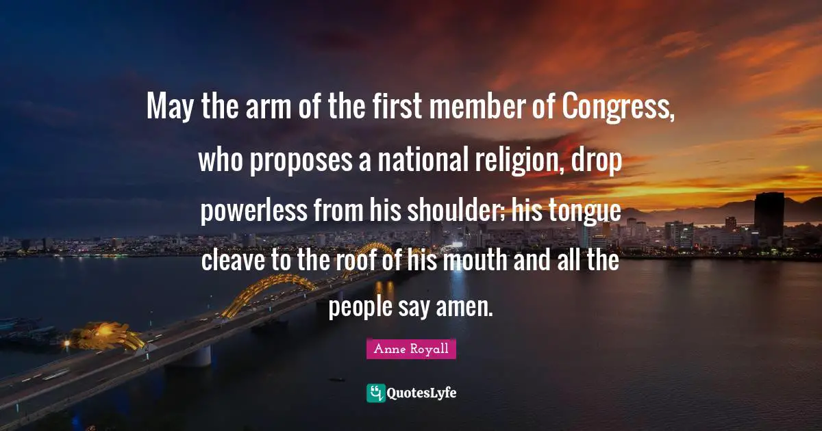 May the arm of the first member of Congress, who proposes a national religion, drop powerless from his shoulder; his tongue cleave to the roof of his mouth and all the people say amen.