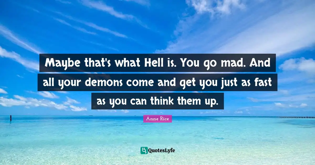 Maybe that's what Hell is. You go mad. And all your demons come and get you just as fast as you can think them up.