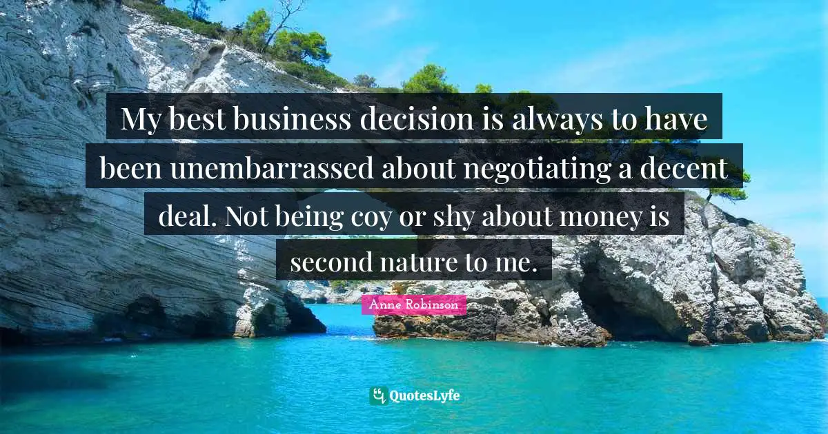 My best business decision is always to have been unembarrassed about negotiating a decent deal. Not being coy or shy about money is second nature to me.