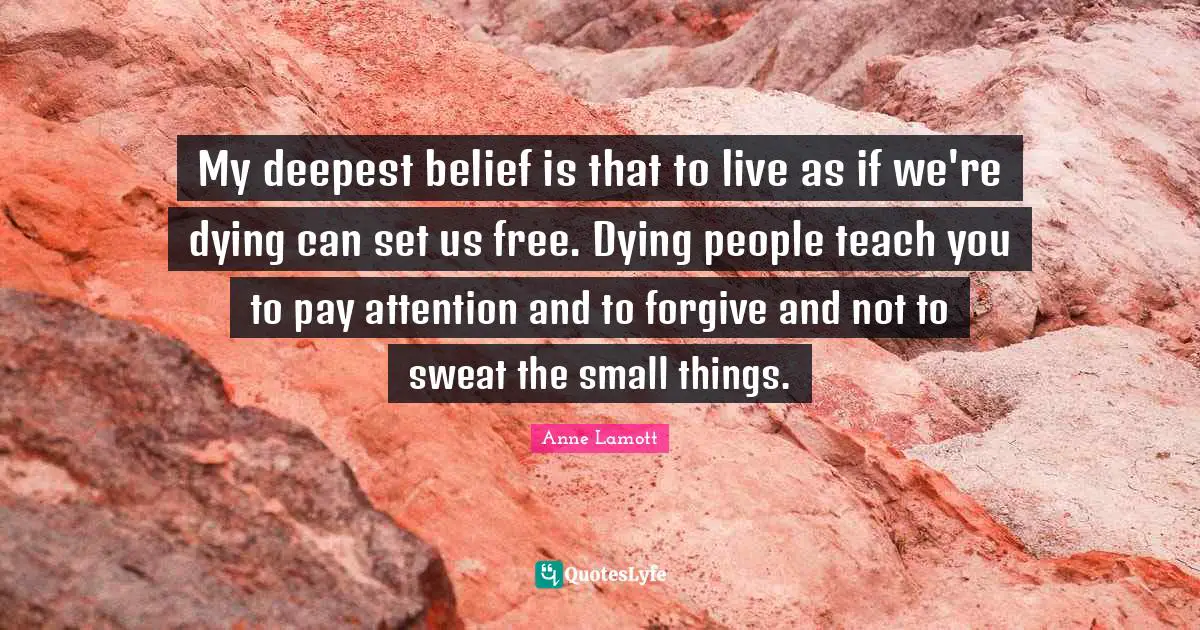 My deepest belief is that to live as if we're dying can set us free. Dying people teach you to pay attention and to forgive and not to sweat the small things.
