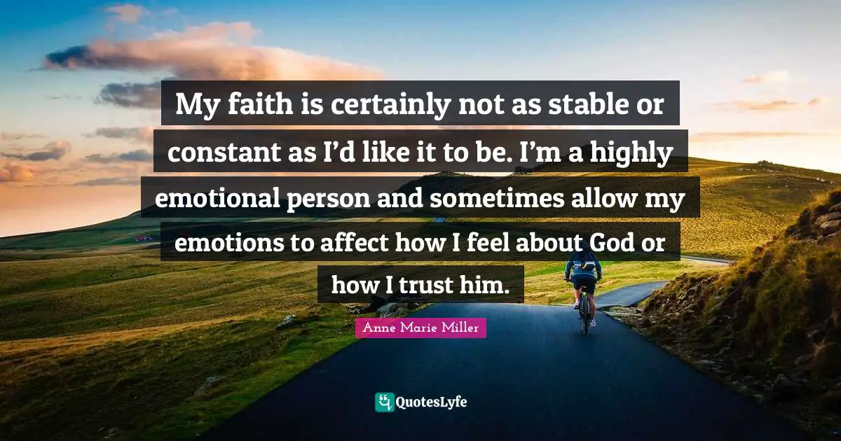 My faith is certainly not as stable or constant as I’d like it to be. I’m a highly emotional person and sometimes allow my emotions to affect how I feel about God or how I trust him.