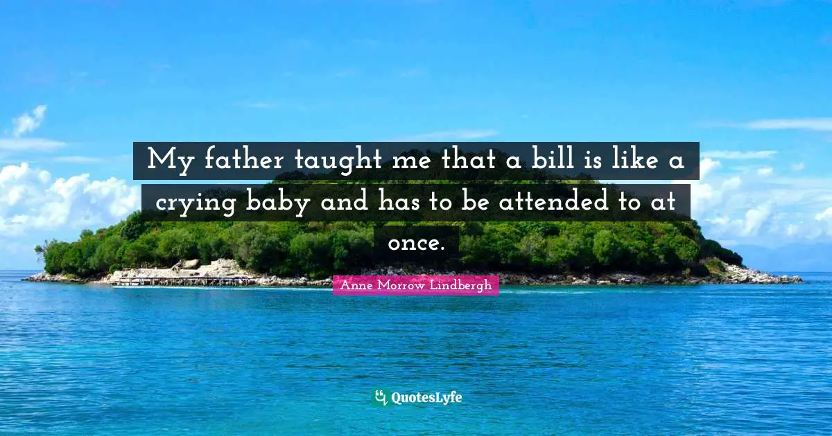 My father taught me that a bill is like a crying baby and has to be attended to at once.