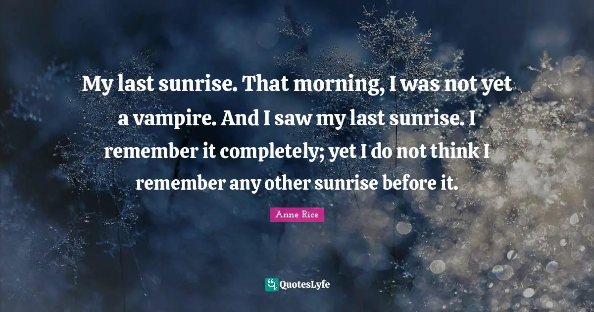 My last sunrise. That morning, I was not yet a vampire. And I saw my last sunrise. I remember it completely; yet I do not think I remember any other sunrise before it.