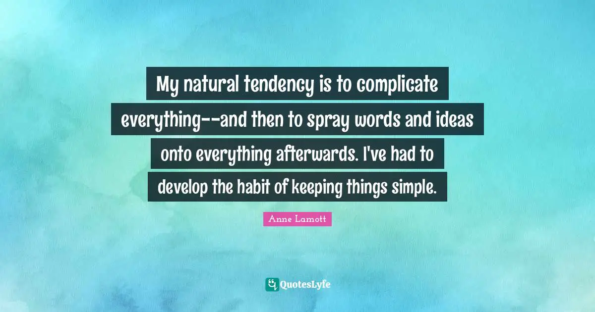 My natural tendency is to complicate everything--and then to spray words and ideas onto everything afterwards. I've had to develop the habit of keeping things simple.