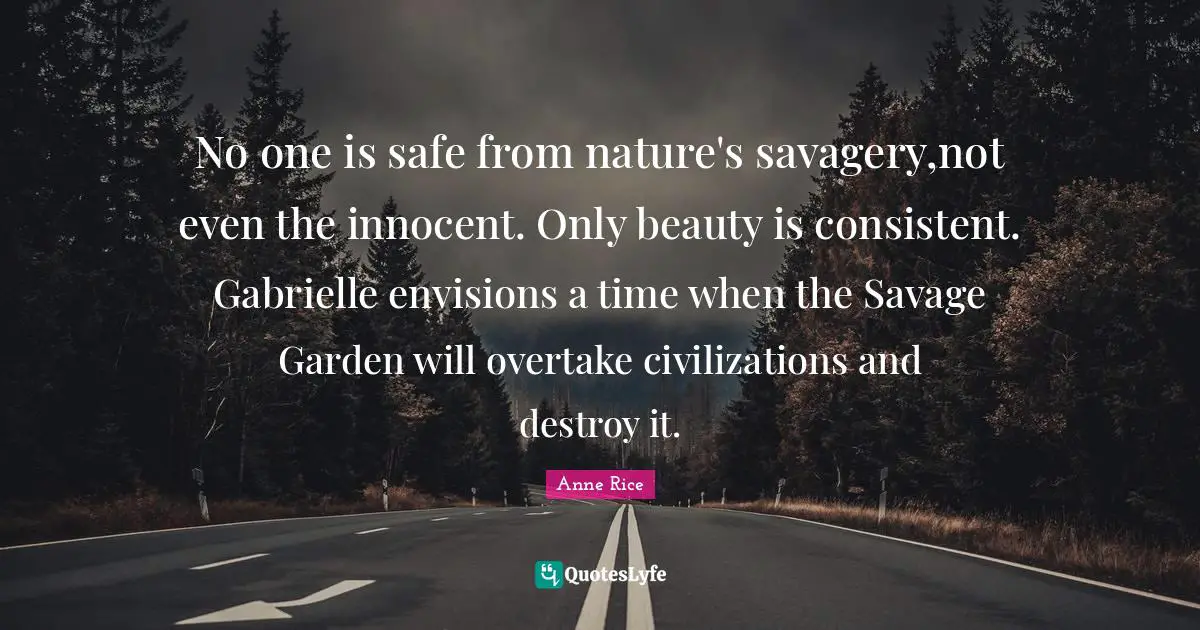 No one is safe from nature's savagery,not even the innocent. Only beauty is consistent. Gabrielle envisions a time when the Savage Garden will overtake civilizations and destroy it.