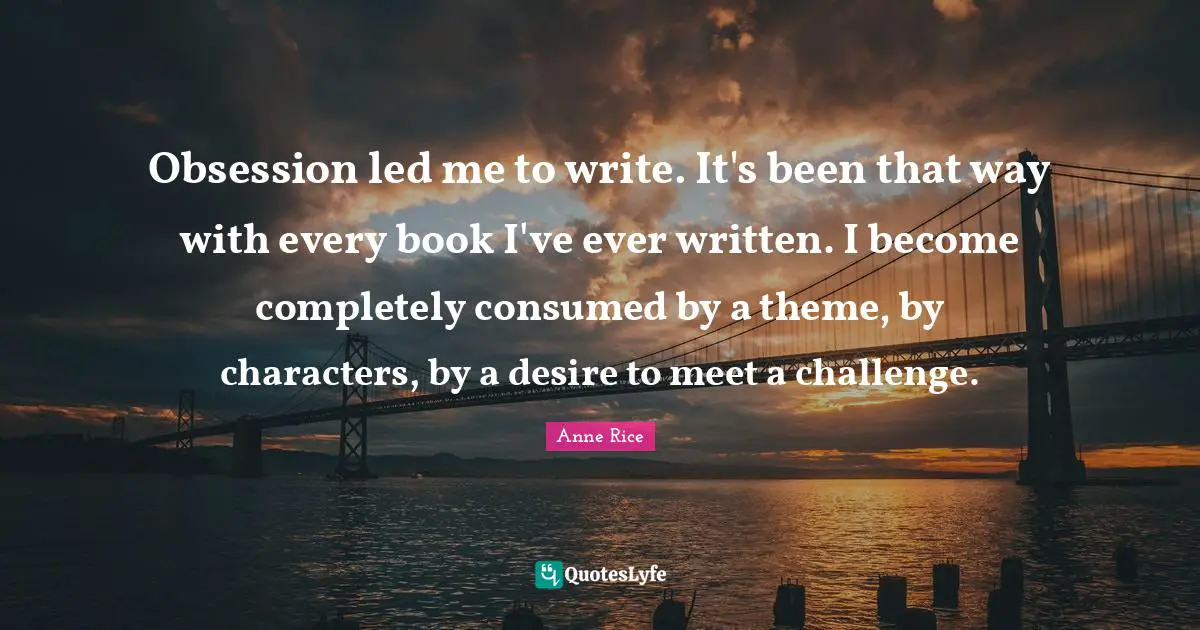 Obsession led me to write. It's been that way with every book I've ever written. I become completely consumed by a theme, by characters, by a desire to meet a challenge.
