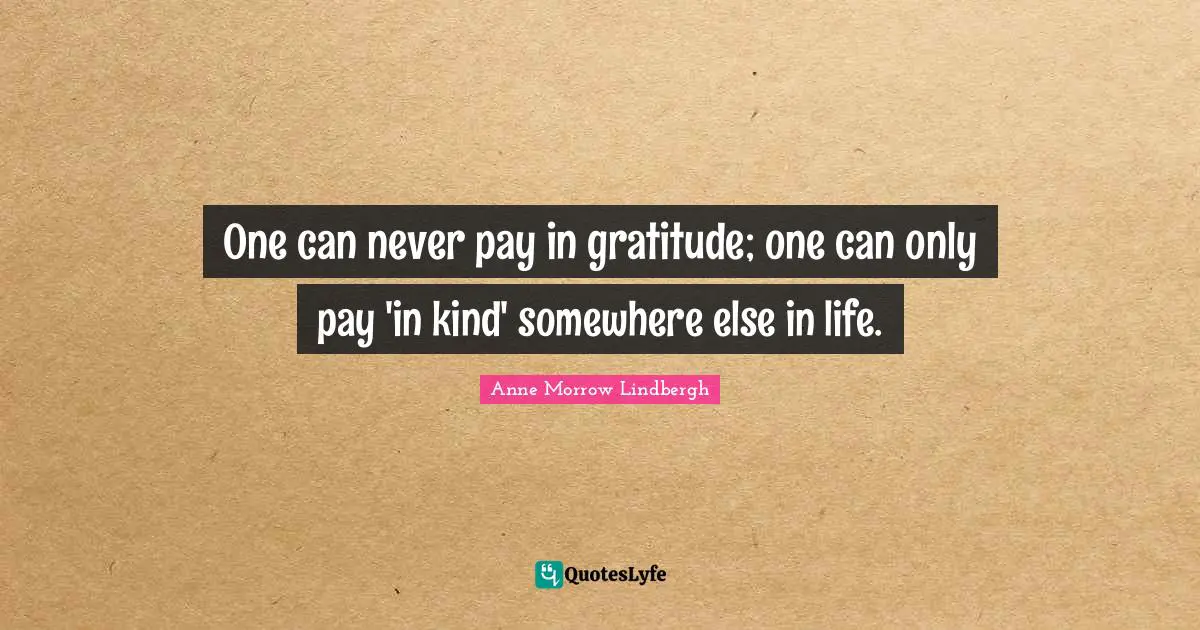 Anne Morrow Lindbergh Quotes: "One can never pay in gratitude; one can only pay 'in kind' somewhere else in life."