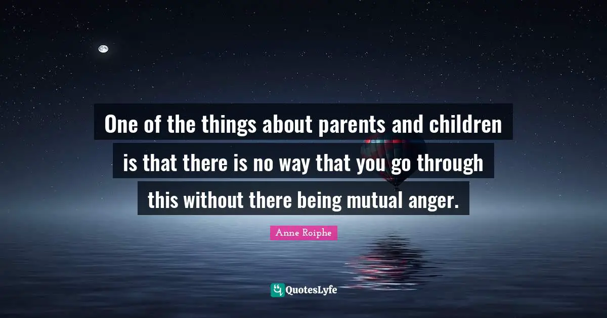 One of the things about parents and children is that there is no way that you go through this without there being mutual anger.