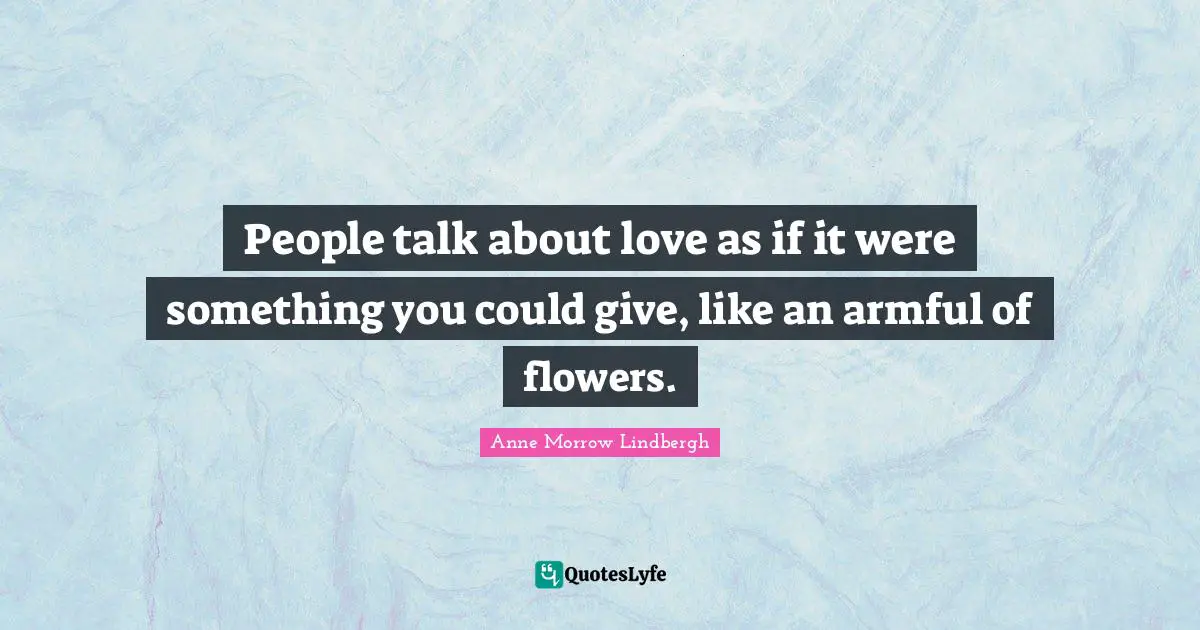 People talk about love as if it were something you could give, like an armful of flowers.