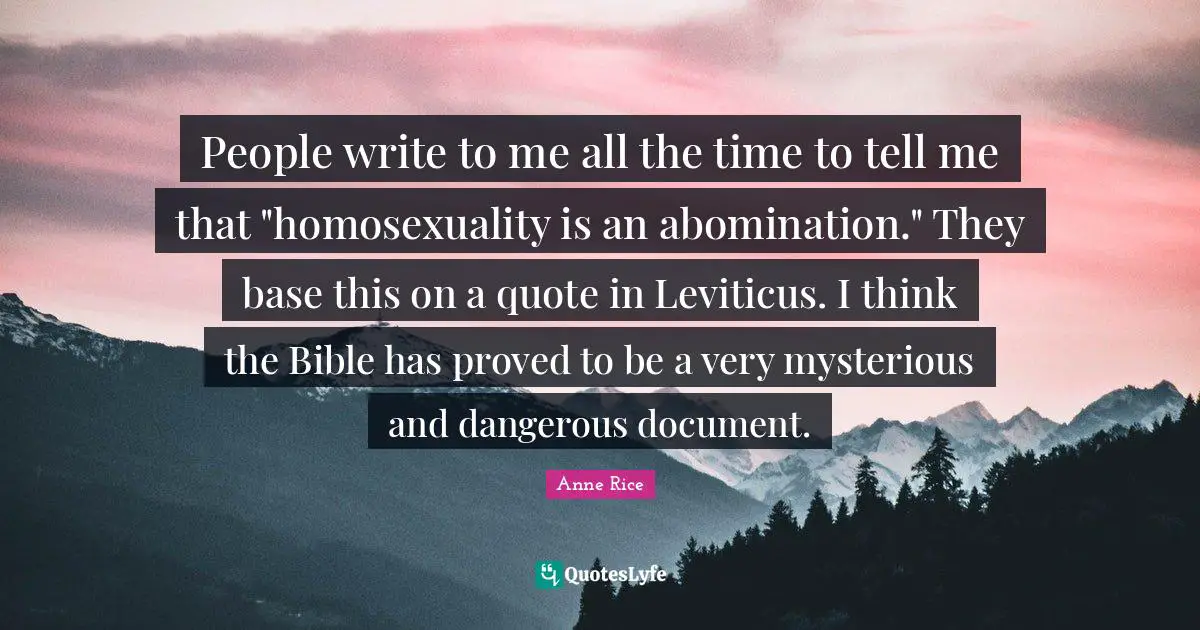People write to me all the time to tell me that "homosexuality is an abomination." They base this on a quote in Leviticus. I think the Bible has proved to be a very mysterious and dangerous document.