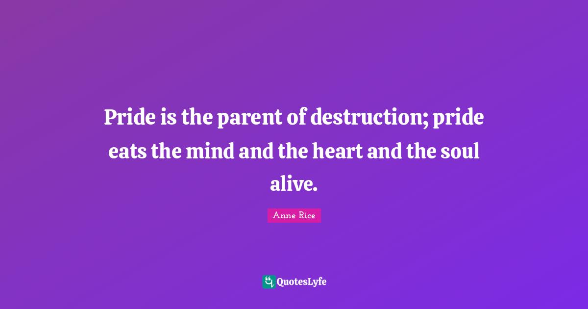 Pride is the parent of destruction; pride eats the mind and the heart and the soul alive.