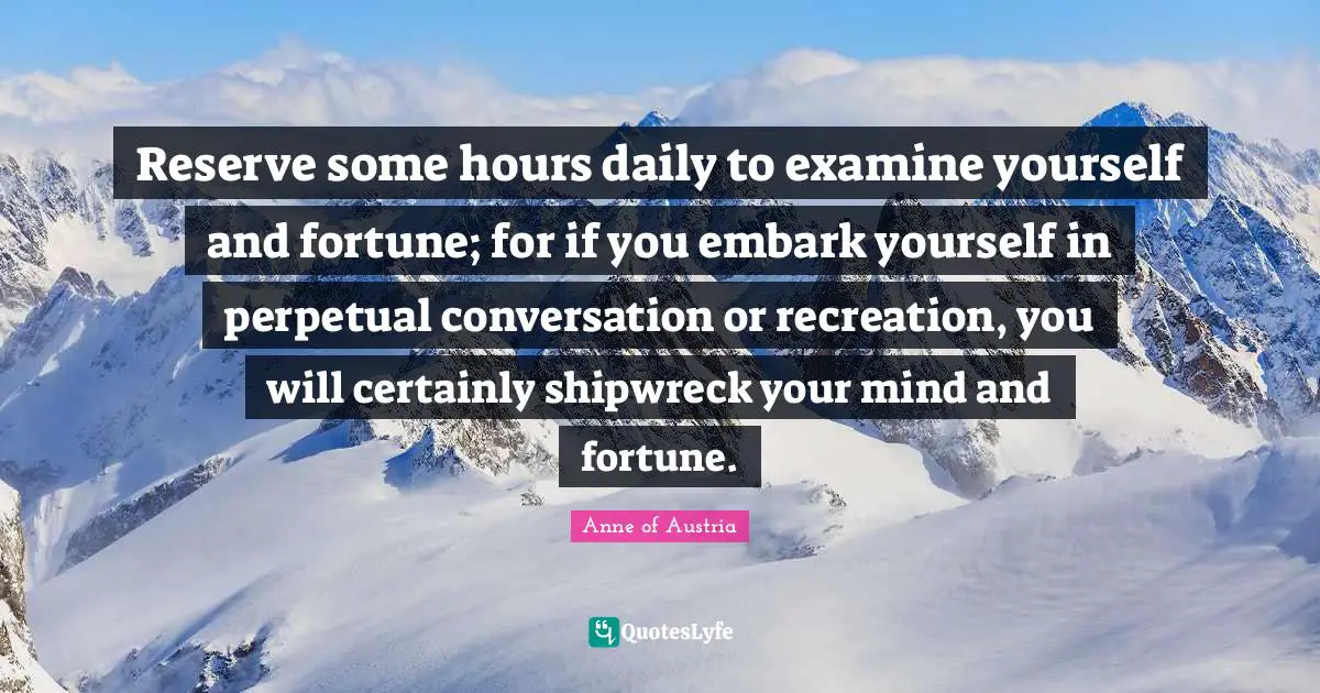 Reserve some hours daily to examine yourself and fortune; for if you embark yourself in perpetual conversation or recreation, you will certainly shipwreck your mind and fortune.