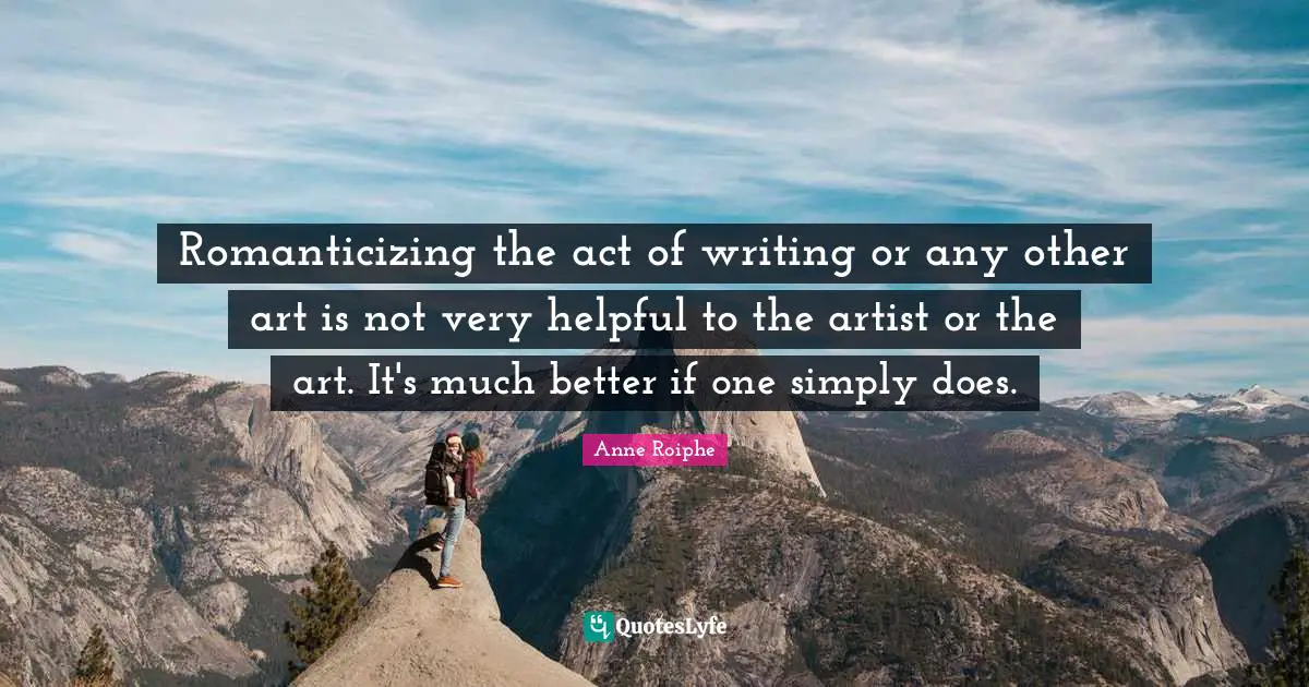 Romanticizing the act of writing or any other art is not very helpful to the artist or the art. It's much better if one simply does.