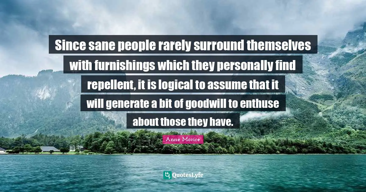 Since sane people rarely surround themselves with furnishings which they personally find repellent, it is logical to assume that it will generate a bit of goodwill to enthuse about those they have.
