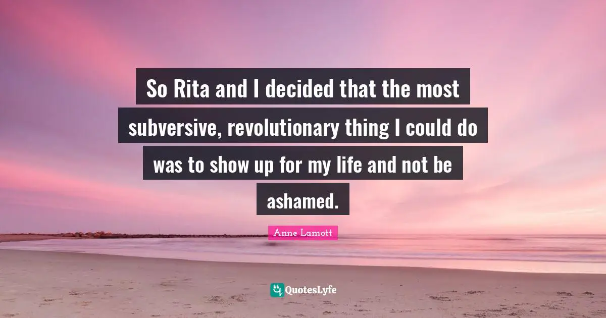 So Rita and I decided that the most subversive, revolutionary thing I could do was to show up for my life and not be ashamed.