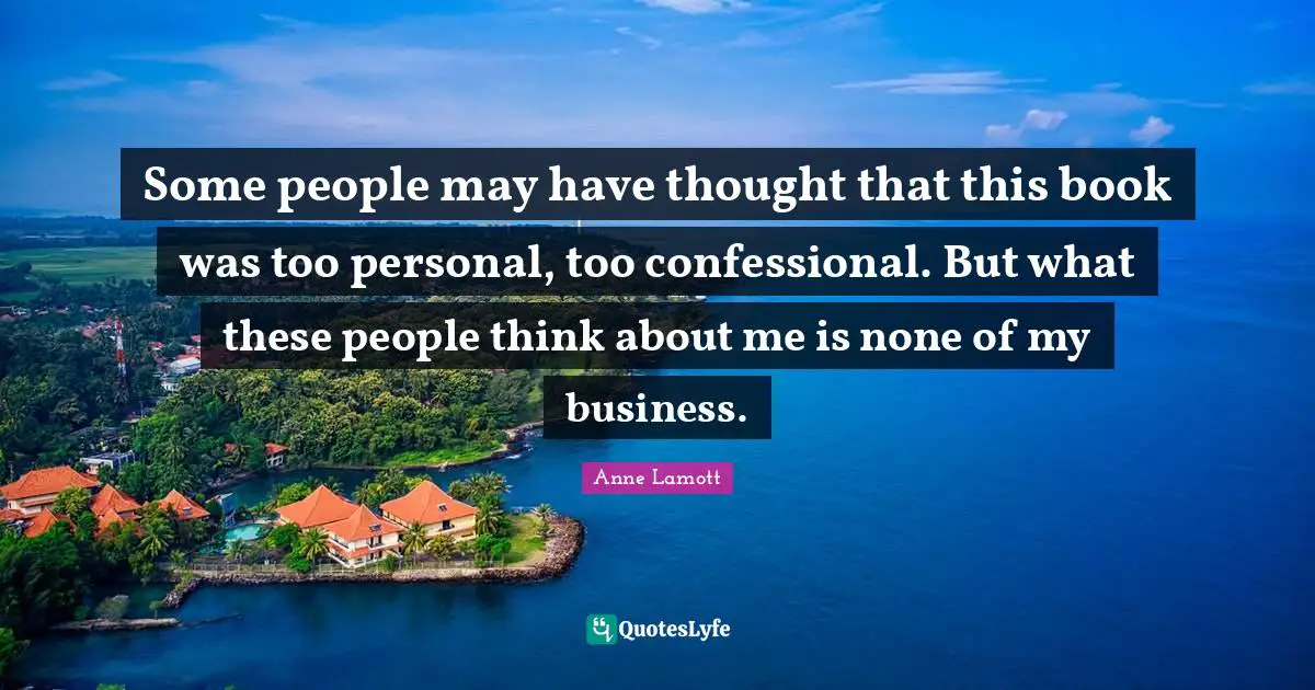 Some people may have thought that this book was too personal, too confessional. But what these people think about me is none of my business.