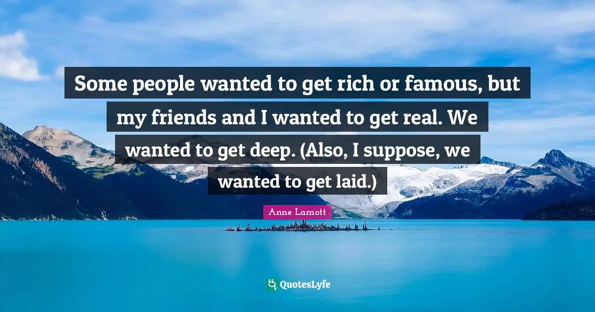 Some people wanted to get rich or famous, but my friends and I wanted to get real. We wanted to get deep. (Also, I suppose, we wanted to get laid.)