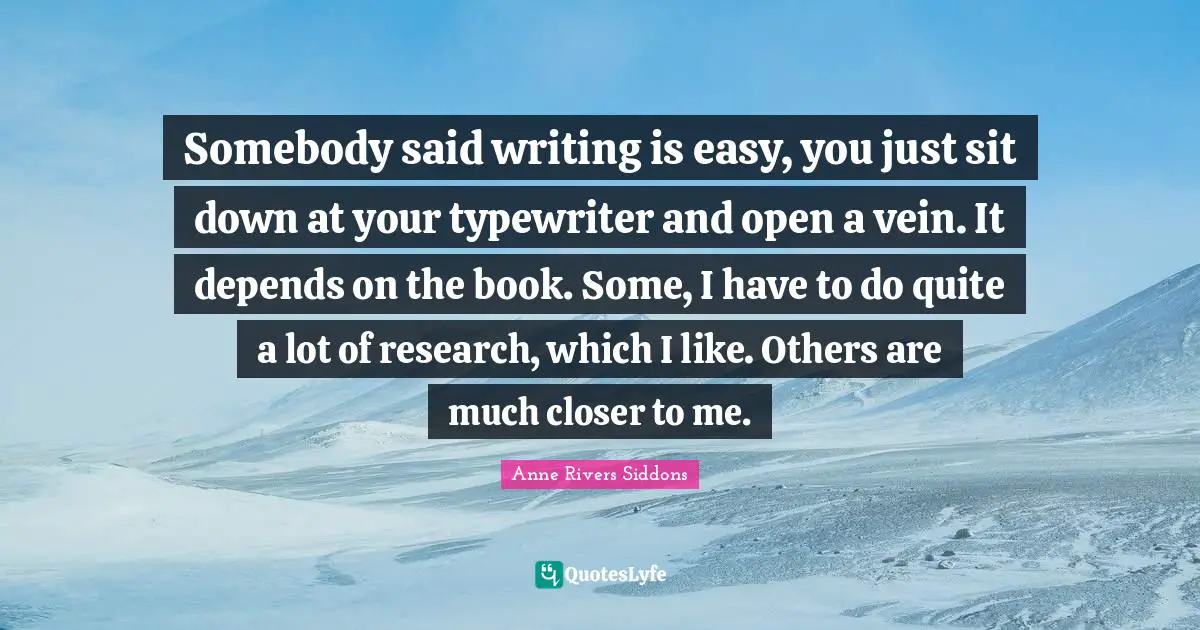 Somebody said writing is easy, you just sit down at your typewriter and open a vein. It depends on the book. Some, I have to do quite a lot of research, which I like. Others are much closer to me.