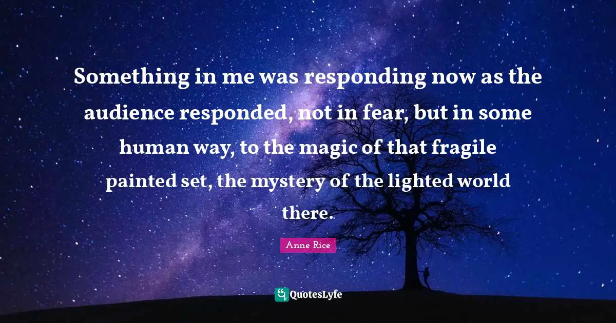 Something in me was responding now as the audience responded, not in fear, but in some human way, to the magic of that fragile painted set, the mystery of the lighted world there.
