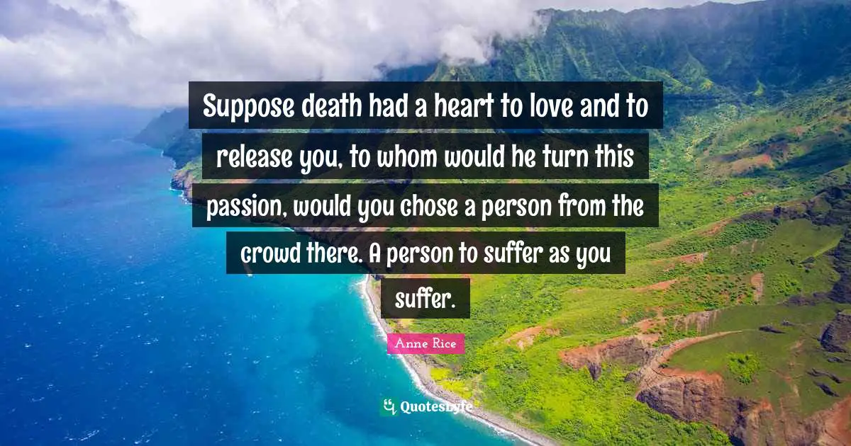 Suppose death had a heart to love and to release you, to whom would he turn this passion, would you chose a person from the crowd there. A person to suffer as you suffer.