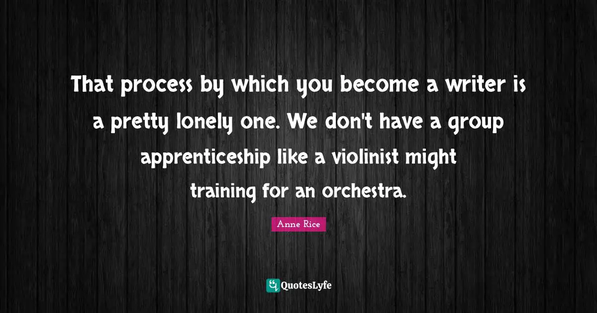 That process by which you become a writer is a pretty lonely one. We don't have a group apprenticeship like a violinist might training for an orchestra.