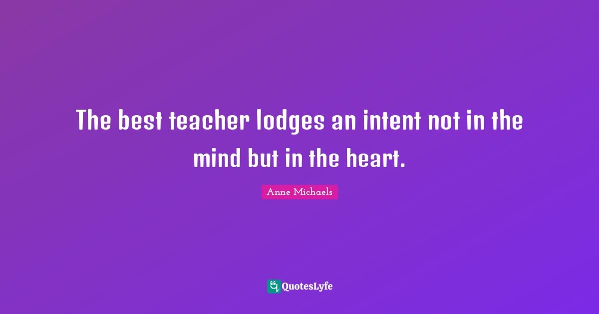 Anne Michaels Quotes: "The best teacher lodges an intent not in the mind but in the heart."
