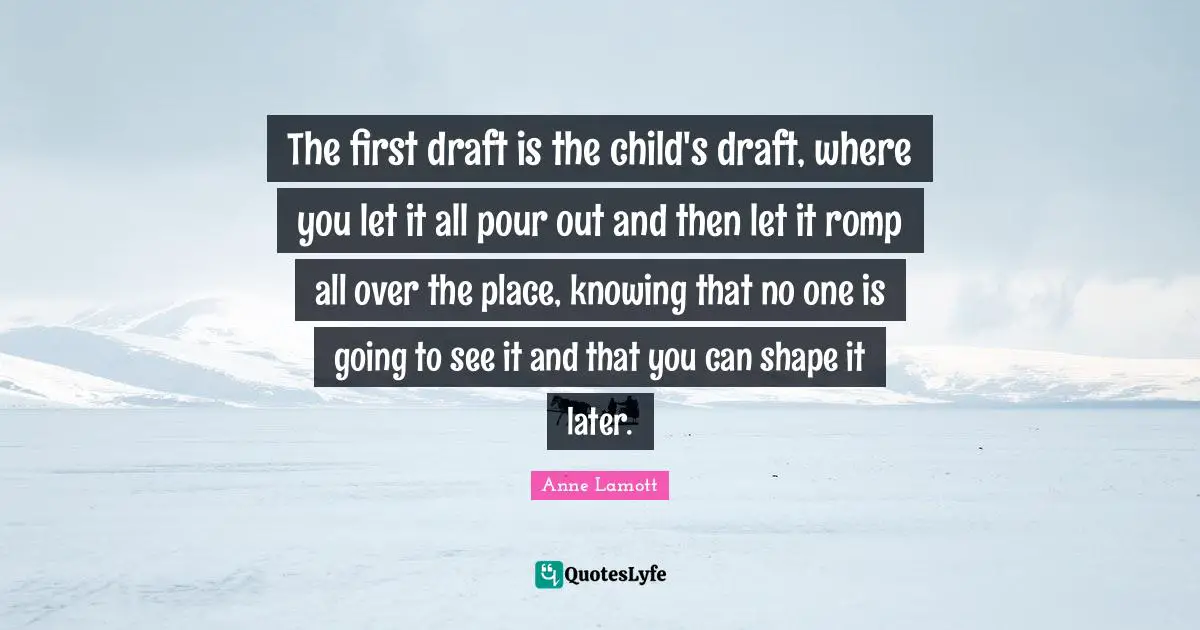 The first draft is the child's draft, where you let it all pour out and then let it romp all over the place, knowing that no one is going to see it and that you can shape it later.