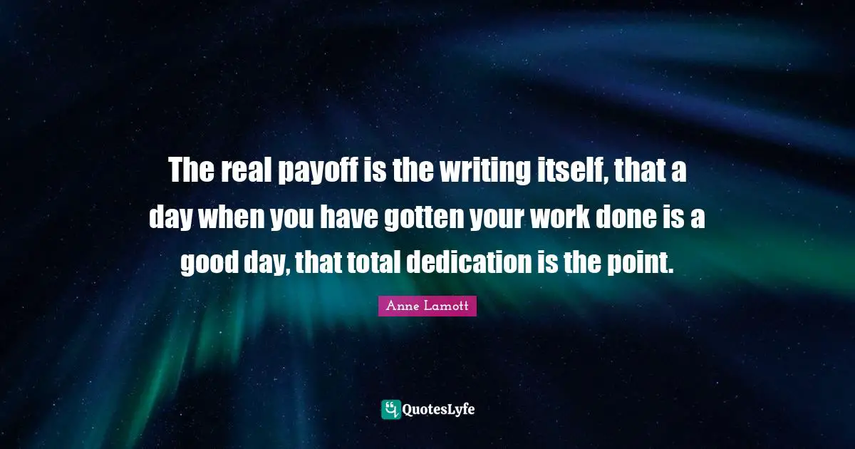 The real payoff is the writing itself, that a day when you have gotten your work done is a good day, that total dedication is the point.
