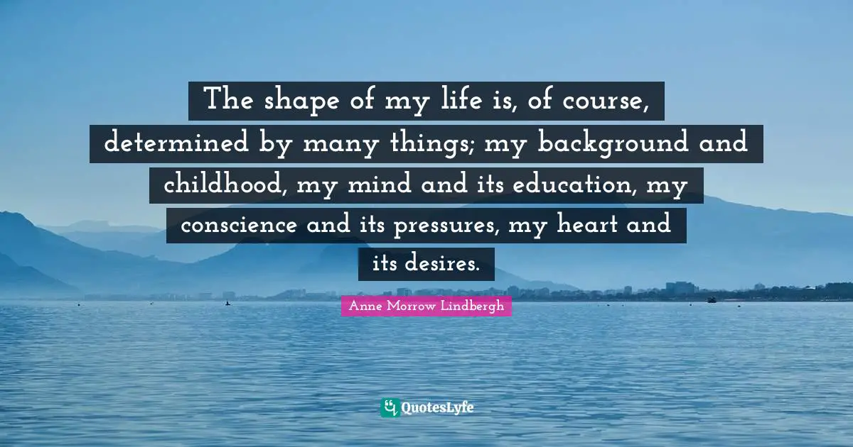 The shape of my life is, of course, determined by many things; my background and childhood, my mind and its education, my conscience and its pressures, my heart and its desires.