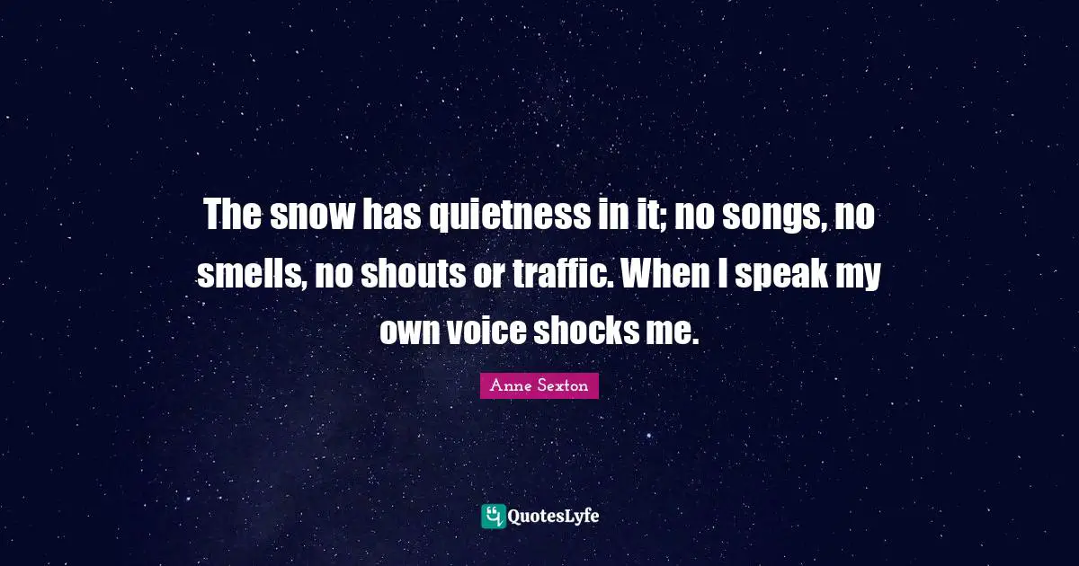 Anne Sexton Quotes: "The snow has quietness in it; no songs, no smells, no shouts or traffic. When I speak my own voice shocks me."