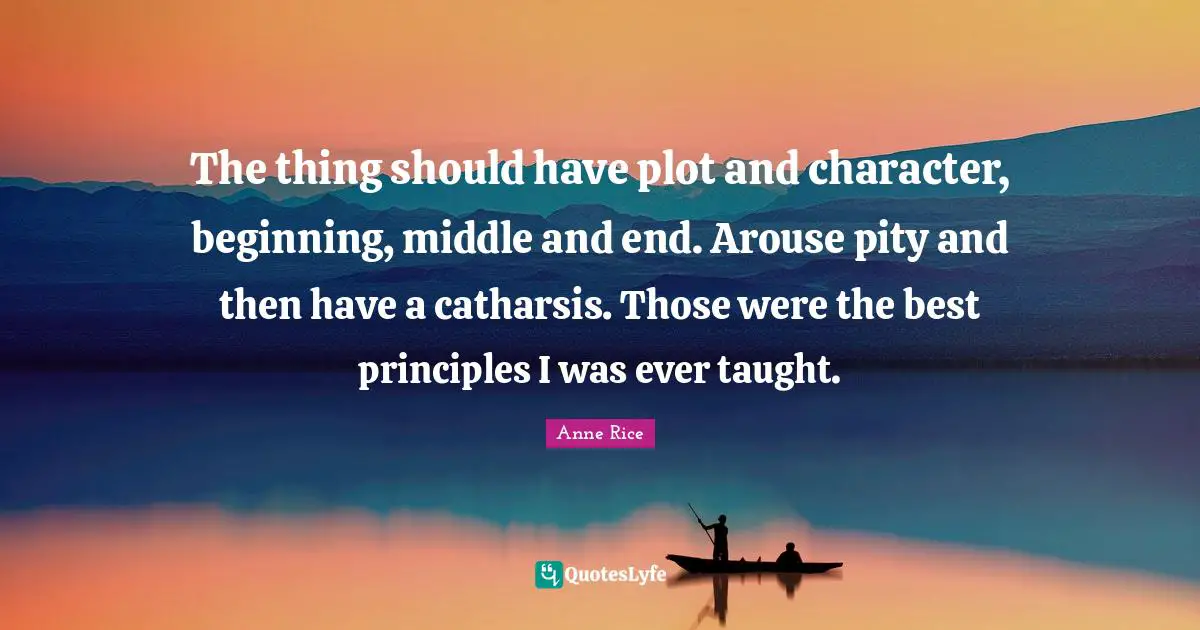 The thing should have plot and character, beginning, middle and end. Arouse pity and then have a catharsis. Those were the best principles I was ever taught.