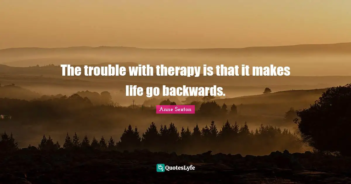 The trouble with therapy is that it makes life go backwards.
