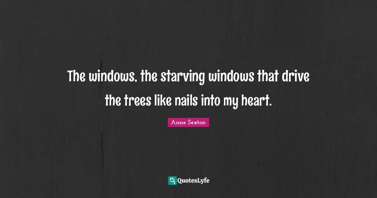 The windows, the starving windows that drive the trees like nails into my heart.