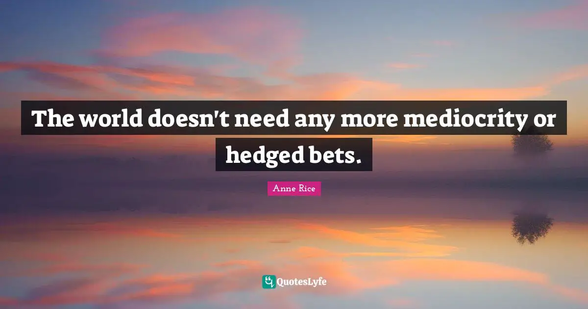 The world doesn't need any more mediocrity or hedged bets.