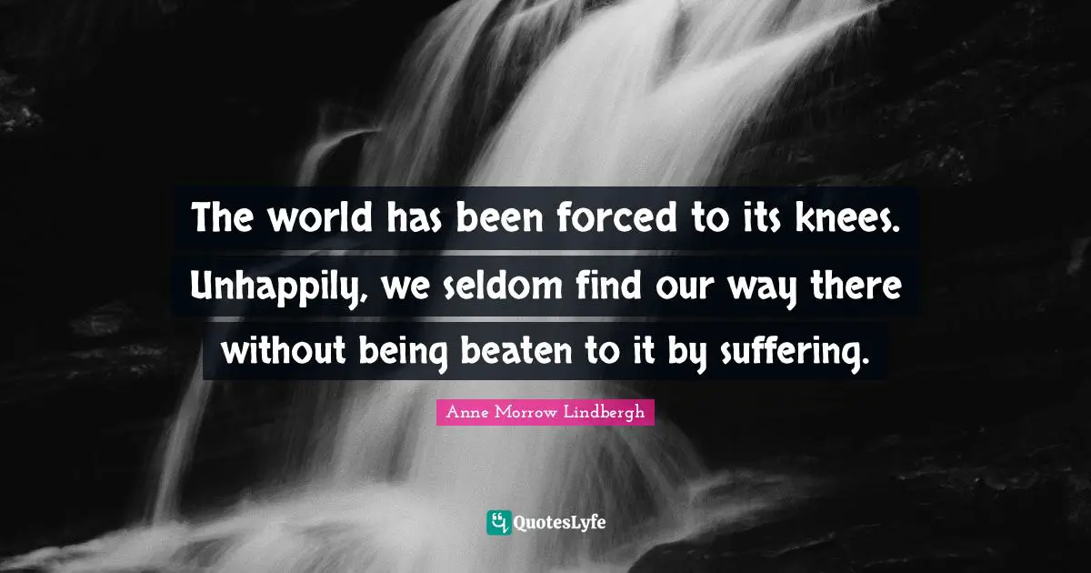 The world has been forced to its knees. Unhappily, we seldom find our way there without being beaten to it by suffering.