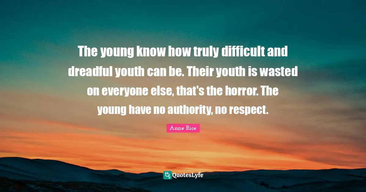 The young know how truly difficult and dreadful youth can be. Their youth is wasted on everyone else, that's the horror. The young have no authority, no respect.