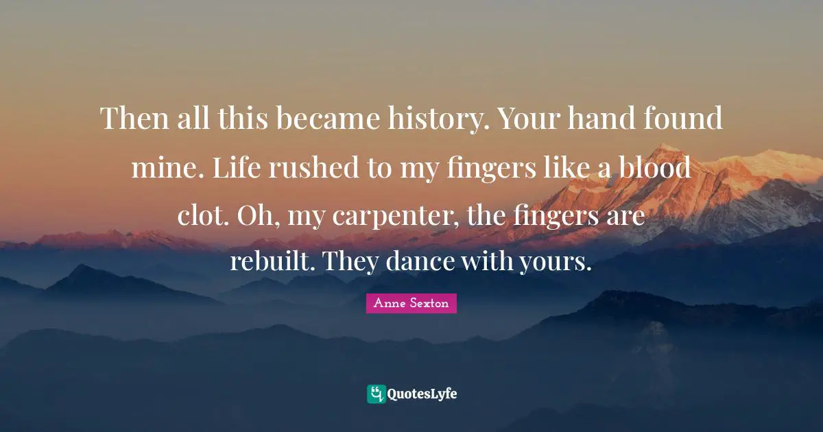 Then all this became history. Your hand found mine. Life rushed to my fingers like a blood clot. Oh, my carpenter, the fingers are rebuilt. They dance with yours.