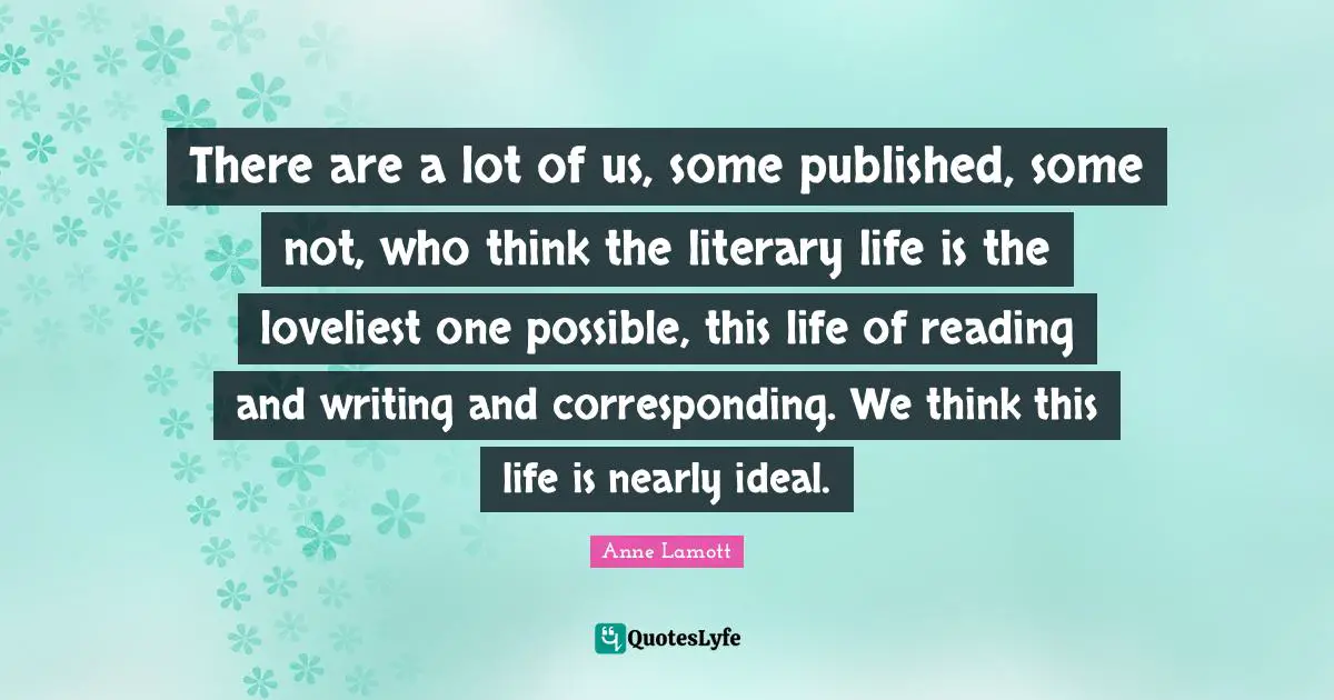 There are a lot of us, some published, some not, who think the literary life is the loveliest one possible, this life of reading and writing and corresponding. We think this life is nearly ideal.