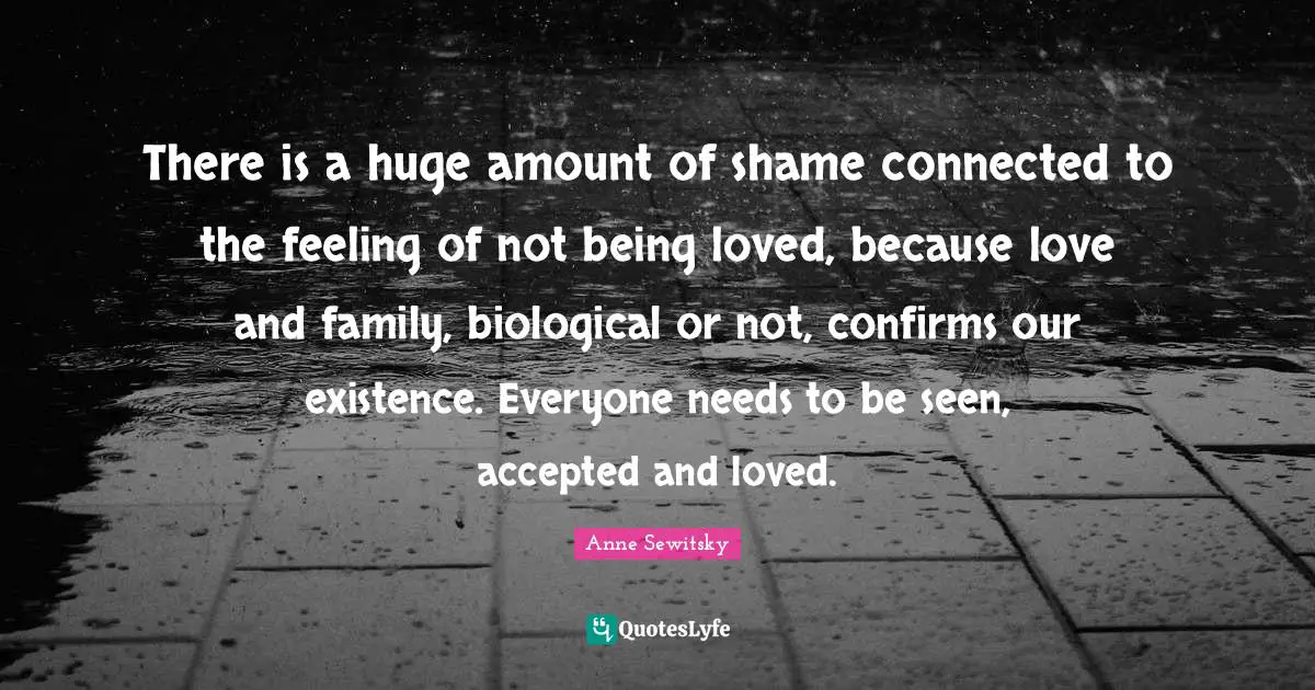 There is a huge amount of shame connected to the feeling of not being loved, because love and family, biological or not, confirms our existence. Everyone needs to be seen, accepted and loved.