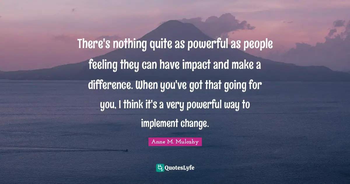 There's nothing quite as powerful as people feeling they can have impact and make a difference. When you've got that going for you, I think it's a very powerful way to implement change.